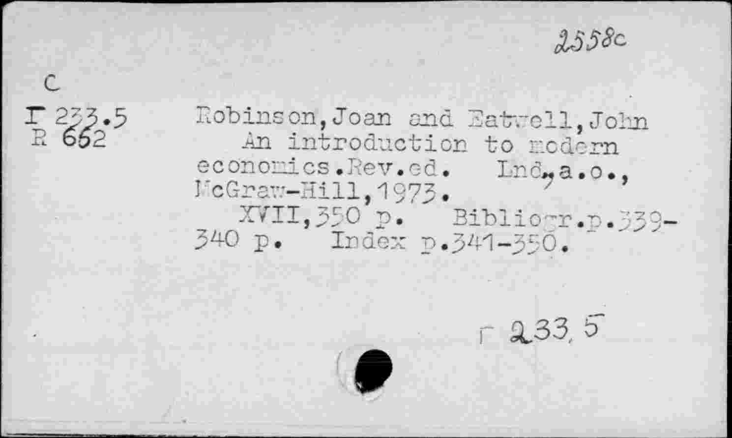 ﻿
С
Robinson, Joan and Batrell,John
-An introduction to modern economics.Rev.Gd. Lnö-a.o., I'cGra7.-Hill,1973.
XVII,330 p. Biblio'-r .p. -,'9 34-0 p. Index p.341-33Ö.
г X33, b